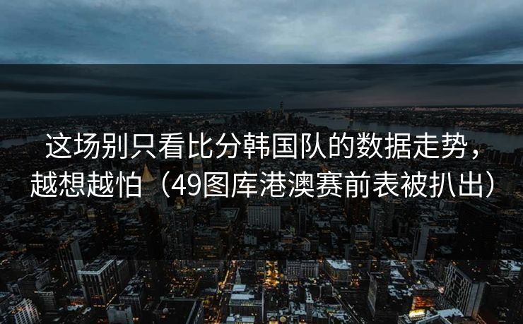 这场别只看比分韩国队的数据走势，越想越怕（49图库港澳赛前表被扒出）