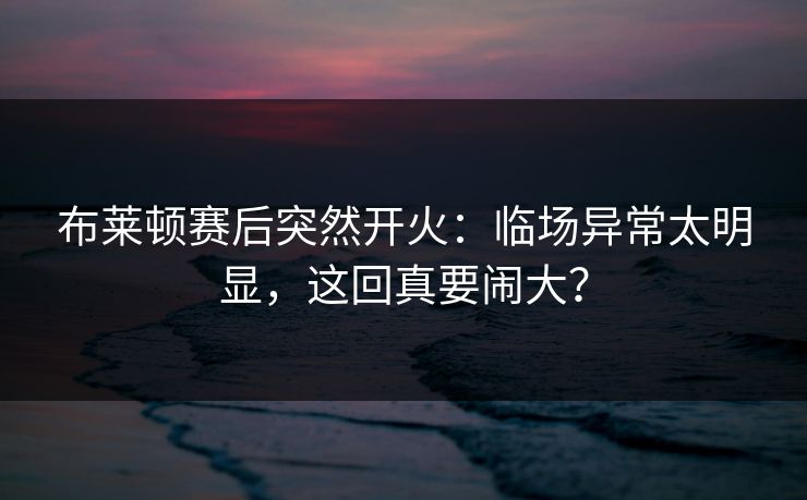 布莱顿赛后突然开火：临场异常太明显，这回真要闹大？