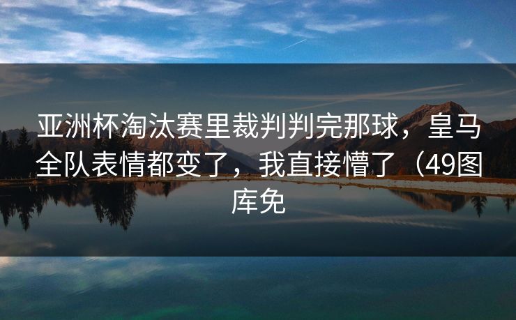 亚洲杯淘汰赛里裁判判完那球，皇马全队表情都变了，我直接懵了（49图库免