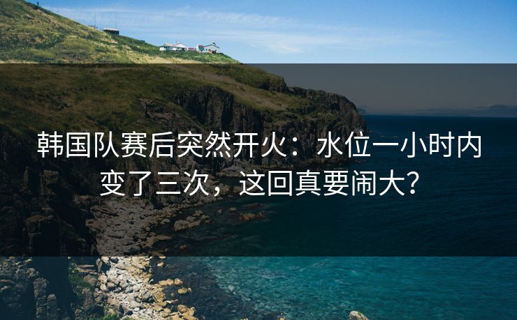 韩国队赛后突然开火：水位一小时内变了三次，这回真要闹大？