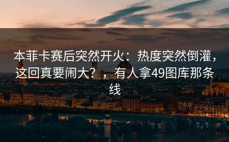 本菲卡赛后突然开火：热度突然倒灌，这回真要闹大？，有人拿49图库那条线