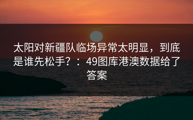 太阳对新疆队临场异常太明显，到底是谁先松手？：49图库港澳数据给了答案