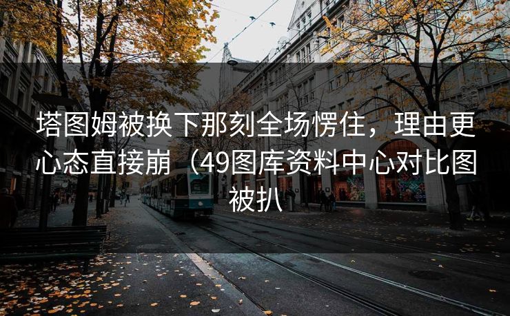 塔图姆被换下那刻全场愣住，理由更心态直接崩（49图库资料中心对比图被扒