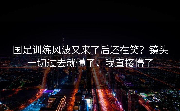 国足训练风波又来了后还在笑？镜头一切过去就懂了，我直接懵了