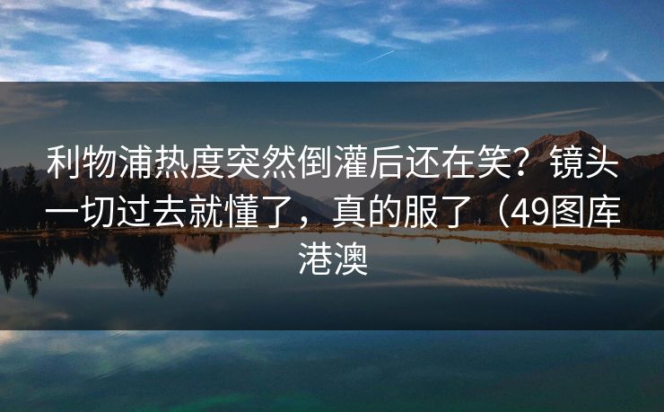 利物浦热度突然倒灌后还在笑？镜头一切过去就懂了，真的服了（49图库港澳