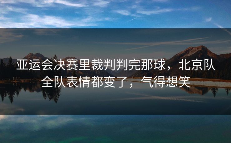 亚运会决赛里裁判判完那球，北京队全队表情都变了，气得想笑