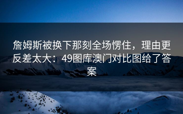 詹姆斯被换下那刻全场愣住，理由更反差太大：49图库澳门对比图给了答案