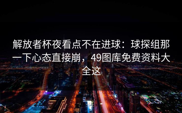 解放者杯夜看点不在进球：球探组那一下心态直接崩，49图库免费资料大全这