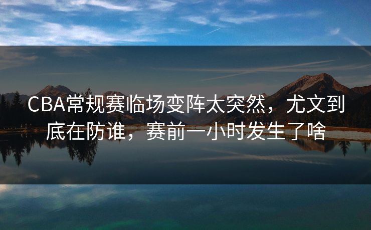CBA常规赛临场变阵太突然，尤文到底在防谁，赛前一小时发生了啥