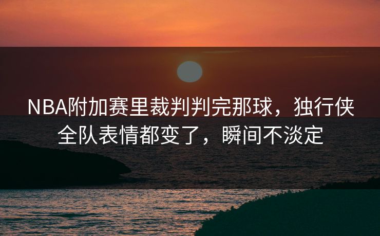 NBA附加赛里裁判判完那球，独行侠全队表情都变了，瞬间不淡定
