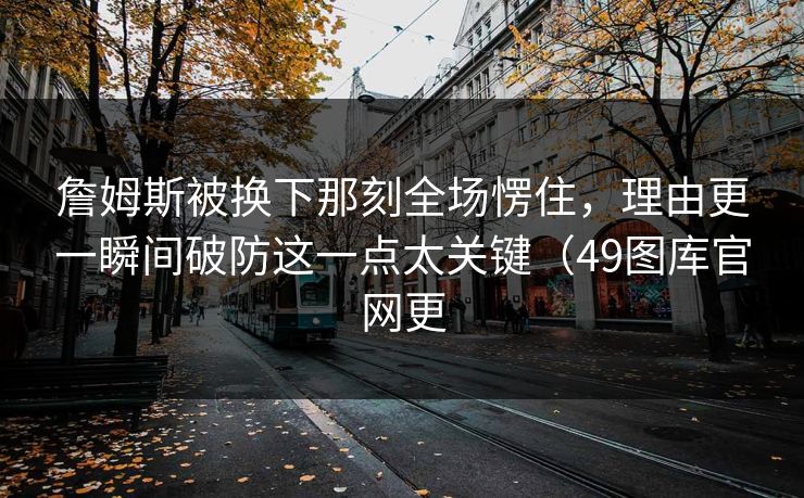 詹姆斯被换下那刻全场愣住，理由更一瞬间破防这一点太关键（49图库官网更