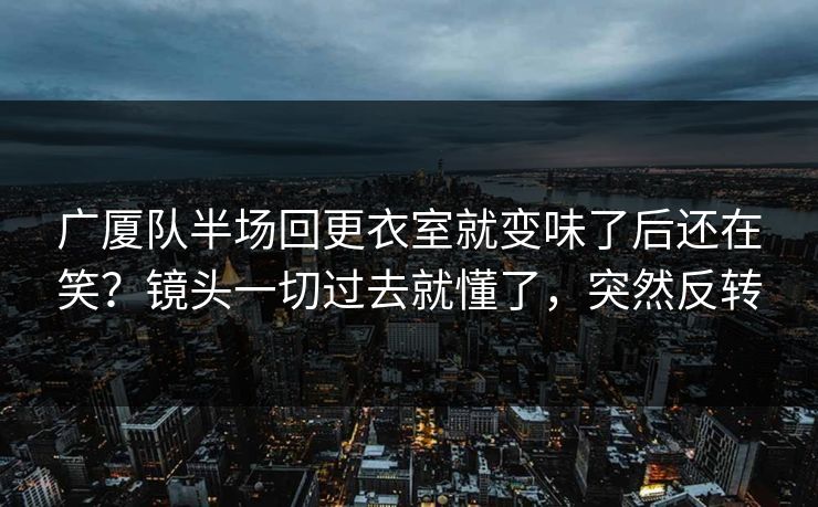 广厦队半场回更衣室就变味了后还在笑？镜头一切过去就懂了，突然反转