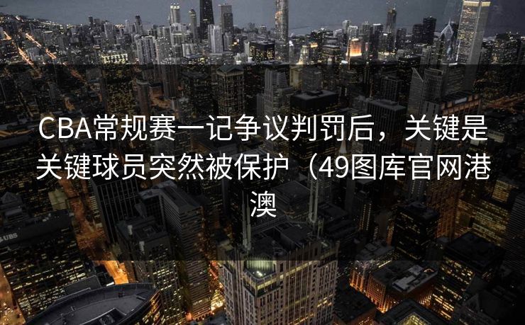 CBA常规赛一记争议判罚后，关键是关键球员突然被保护（49图库官网港澳