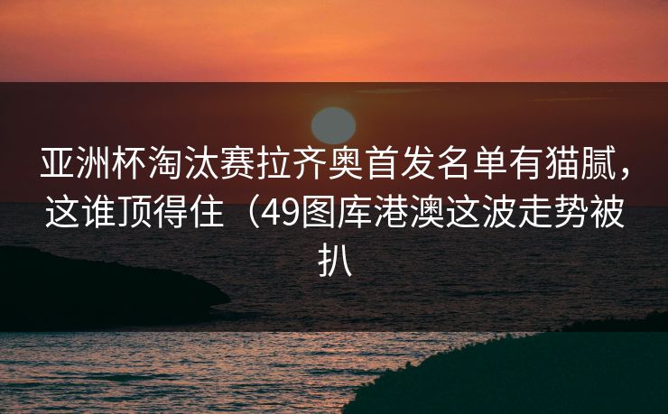 亚洲杯淘汰赛拉齐奥首发名单有猫腻，这谁顶得住（49图库港澳这波走势被扒