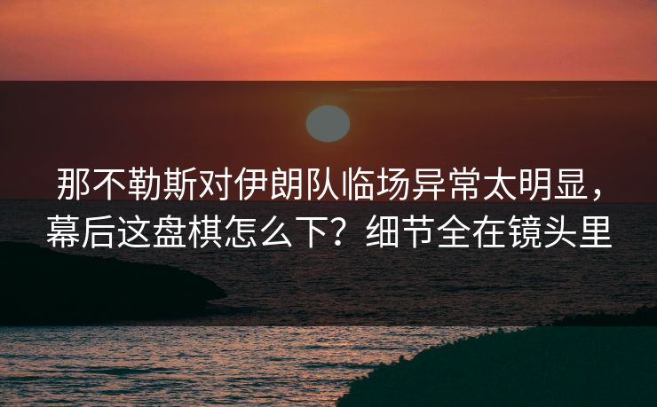 那不勒斯对伊朗队临场异常太明显，幕后这盘棋怎么下？细节全在镜头里