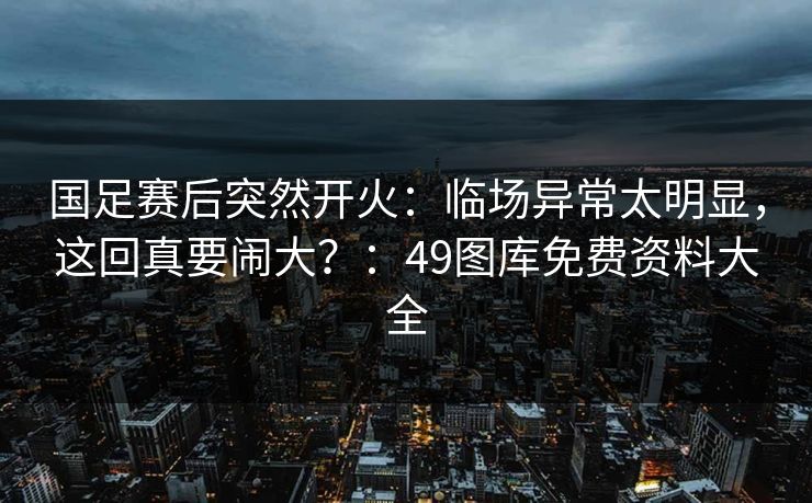 国足赛后突然开火：临场异常太明显，这回真要闹大？：49图库免费资料大全