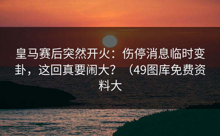 皇马赛后突然开火:伤停消息临时变卦,这回真要闹大?(49图库免费资料大 皇马赛后突然开火:伤停消息临时变卦,这回真要闹大?(49图库免费资料大