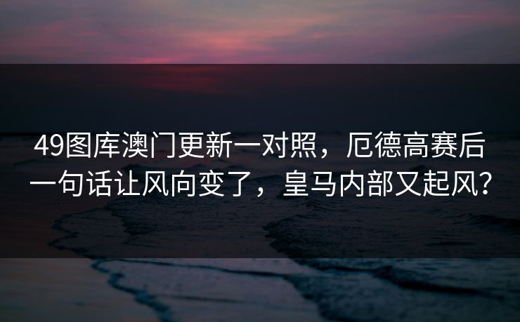 49图库澳门更新一对照，厄德高赛后一句话让风向变了，皇马内部又起风？
