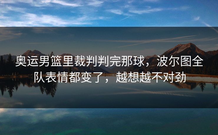奥运男篮里裁判判完那球，波尔图全队表情都变了，越想越不对劲