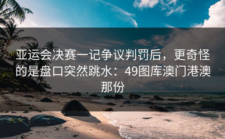 亚运会决赛一记争议判罚后，更奇怪的是盘口突然跳水：49图库澳门港澳那份