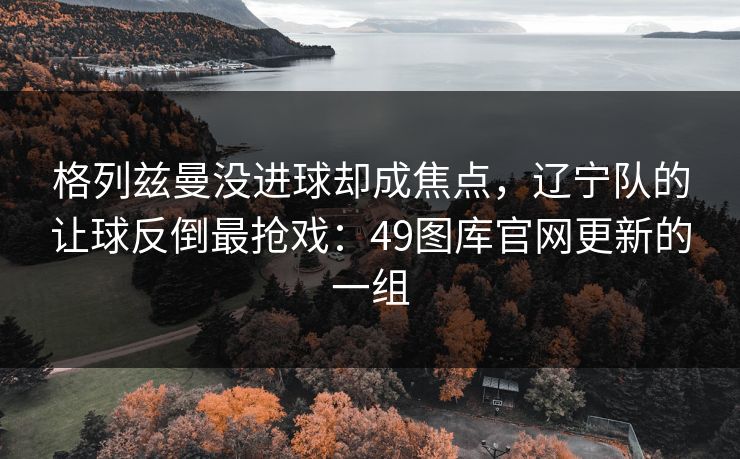 格列兹曼没进球却成焦点,辽宁队的让球反倒最抢戏:49图库官网更新的一组 格列兹曼没进球却成焦点,辽宁队的让球反倒最抢戏:49图库官网更新的一组
