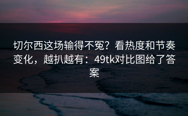切尔西这场输得不冤？看热度和节奏变化，越扒越有：49tk对比图给了答案