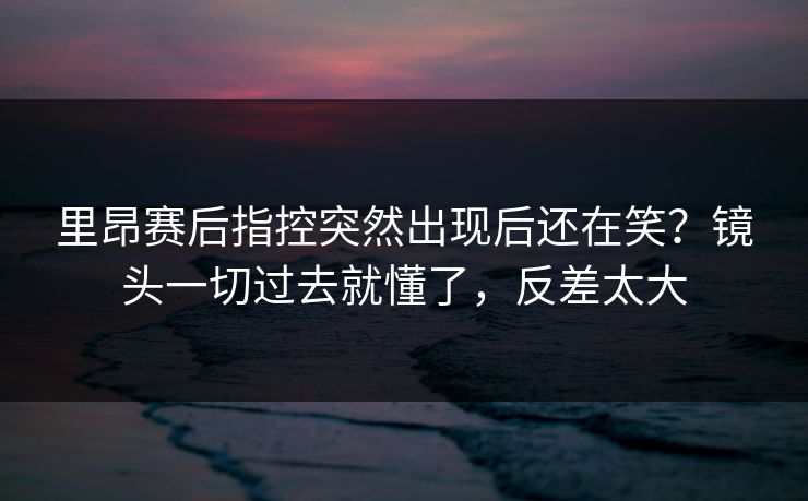 里昂赛后指控突然出现后还在笑？镜头一切过去就懂了，反差太大