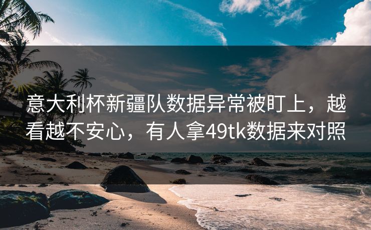 意大利杯新疆队数据异常被盯上，越看越不安心，有人拿49tk数据来对照