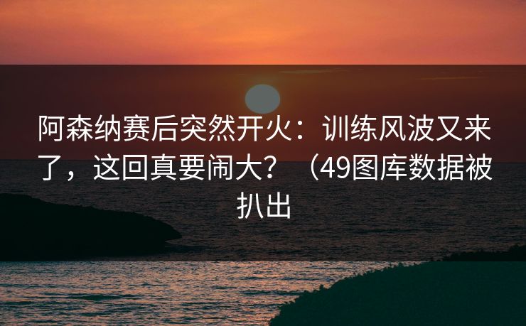 阿森纳赛后突然开火：训练风波又来了，这回真要闹大？（49图库数据被扒出