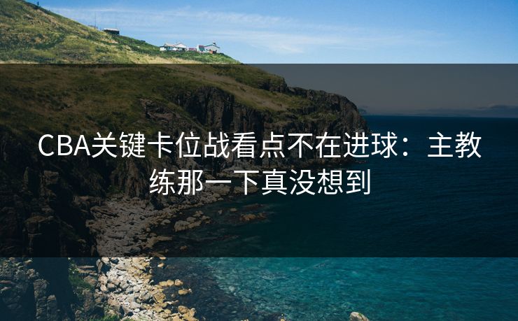 CBA关键卡位战看点不在进球：主教练那一下真没想到