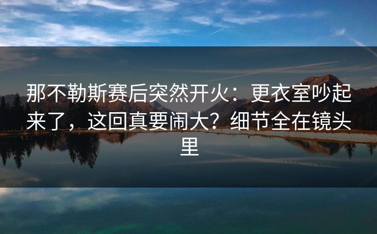 那不勒斯赛后突然开火：更衣室吵起来了，这回真要闹大？细节全在镜头里