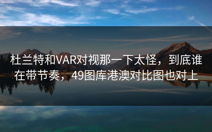杜兰特和VAR对视那一下太怪，到底谁在带节奏，49图库港澳对比图也对上