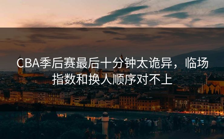 CBA季后赛最后十分钟太诡异,临场指数和换人顺序对不上 CBA季后赛最后十分钟太诡异,临场指数和换人顺序对不上