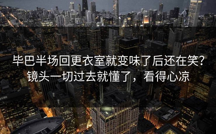 毕巴半场回更衣室就变味了后还在笑?镜头一切过去就懂了,看得心凉 毕巴半场回更衣室就变味了后还在笑?镜头一切过去就懂了,看得心凉