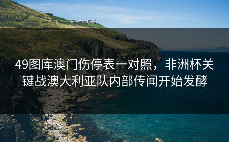 49图库澳门伤停表一对照,非洲杯关键战澳大利亚队内部传闻开始发酵 49图库澳门伤停表一对照,非洲杯关键战澳大利亚队内部传闻开始发酵