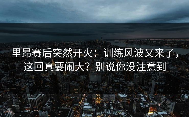 里昂赛后突然开火：训练风波又来了，这回真要闹大？别说你没注意到