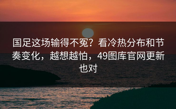 国足这场输得不冤？看冷热分布和节奏变化，越想越怕，49图库官网更新也对