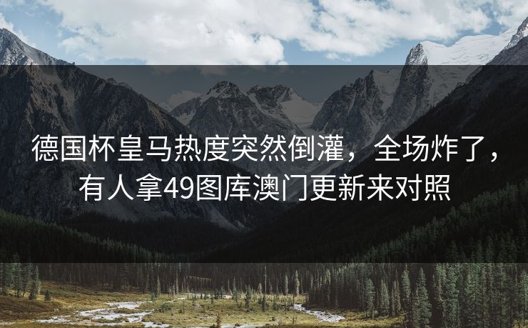 德国杯皇马热度突然倒灌,全场炸了,有人拿49图库澳门更新来对照 德国杯皇马热度突然倒灌,全场炸了,有人拿49图库澳门更新来对照