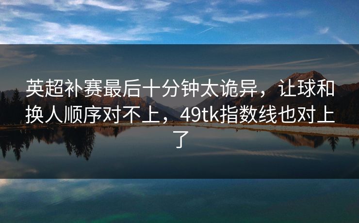 英超补赛最后十分钟太诡异,让球和换人顺序对不上,49tk指数线也对上了 英超补赛最后十分钟太诡异,让球和换人顺序对不上,49tk指数线也对上了
