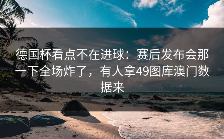 德国杯看点不在进球:赛后发布会那一下全场炸了,有人拿49图库澳门数据来 德国杯看点不在进球:赛后发布会那一下全场炸了,有人拿49图库澳门数据来