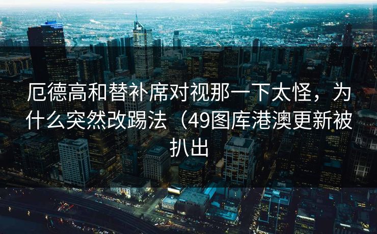 厄德高和替补席对视那一下太怪,为什么突然改踢法(49图库港澳更新被扒出 厄德高和替补席对视那一下太怪,为什么突然改踢法(49图库港澳更新被扒出