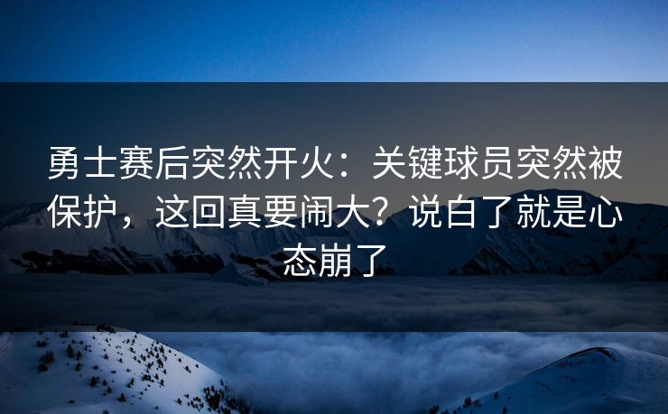 勇士赛后突然开火：关键球员突然被保护，这回真要闹大？说白了就是心态崩了