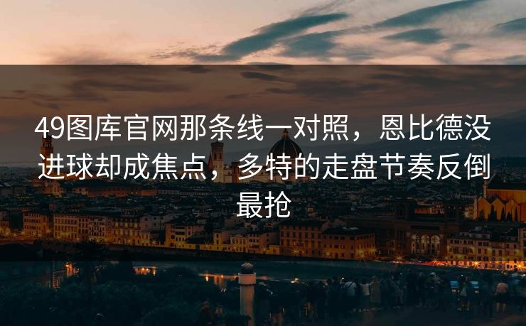49图库官网那条线一对照,恩比德没进球却成焦点,多特的走盘节奏反倒最抢 49图库官网那条线一对照,恩比德没进球却成焦点,多特的走盘节奏反倒最抢