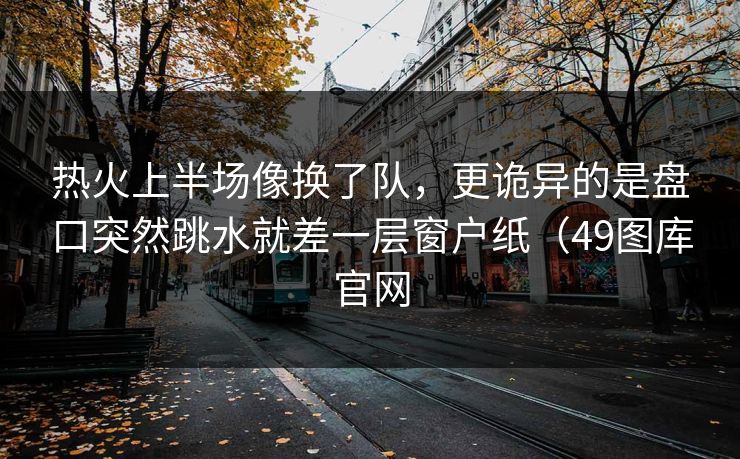 热火上半场像换了队，更诡异的是盘口突然跳水就差一层窗户纸（49图库官网