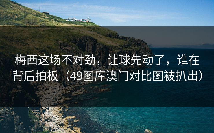 梅西这场不对劲，让球先动了，谁在背后拍板（49图库澳门对比图被扒出）