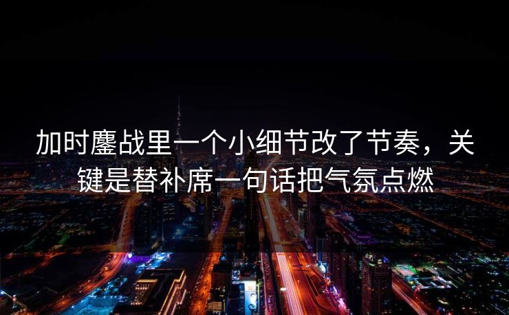 加时鏖战里一个小细节改了节奏，关键是替补席一句话把气氛点燃