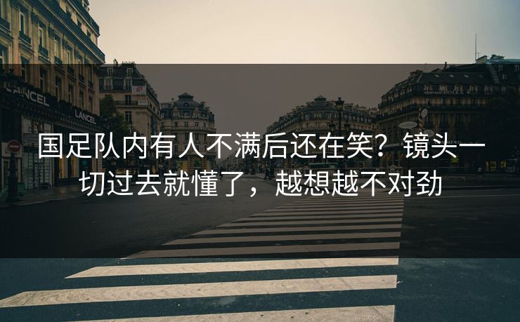 国足队内有人不满后还在笑？镜头一切过去就懂了，越想越不对劲