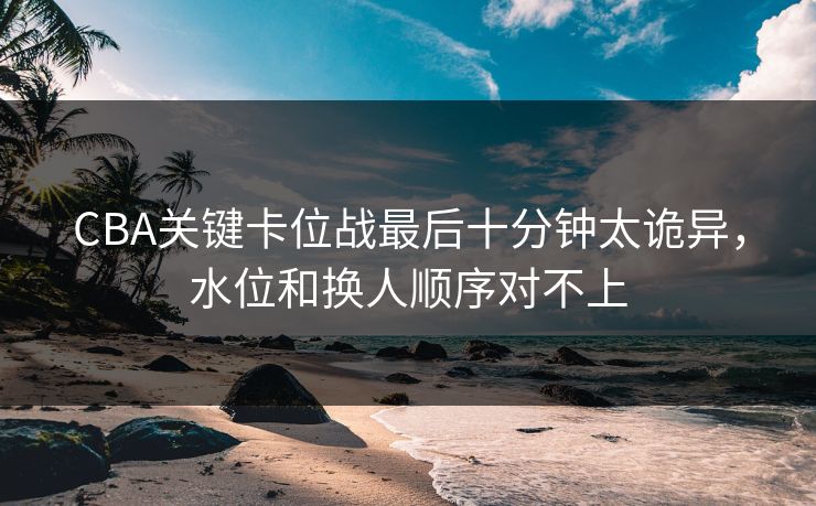 CBA关键卡位战最后十分钟太诡异,水位和换人顺序对不上 CBA关键卡位战最后十分钟太诡异,水位和换人顺序对不上