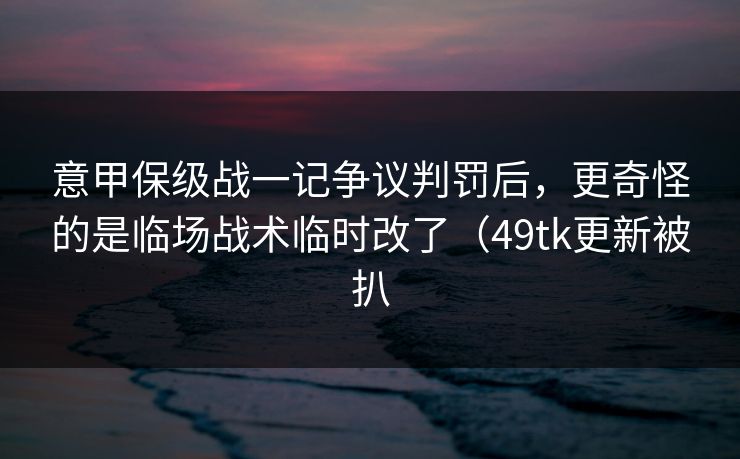 意甲保级战一记争议判罚后,更奇怪的是临场战术临时改了(49tk更新被扒 意甲保级战一记争议判罚后,更奇怪的是临场战术临时改了(49tk更新被扒