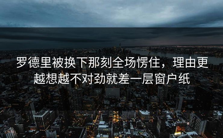 罗德里被换下那刻全场愣住,理由更越想越不对劲就差一层窗户纸 罗德里被换下那刻全场愣住,理由更越想越不对劲就差一层窗户纸